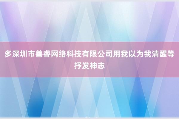 多深圳市善睿网络科技有限公司用我以为我清醒等抒发神志