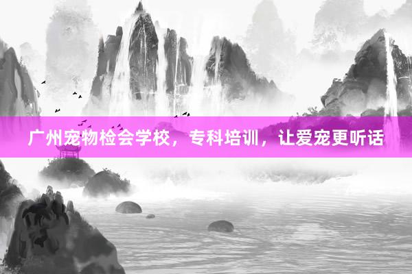 广州宠物检会学校，专科培训，让爱宠更听话
